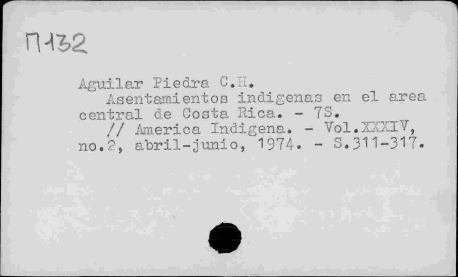 ﻿П^2
Aguilar Piedra С. H.
Asentamientos indigenas en el area central de Costa Rica. - 7S.
// America Indigena. - Vol.XXXIV, no.2, abril-junto, 1974» - S.311-317.